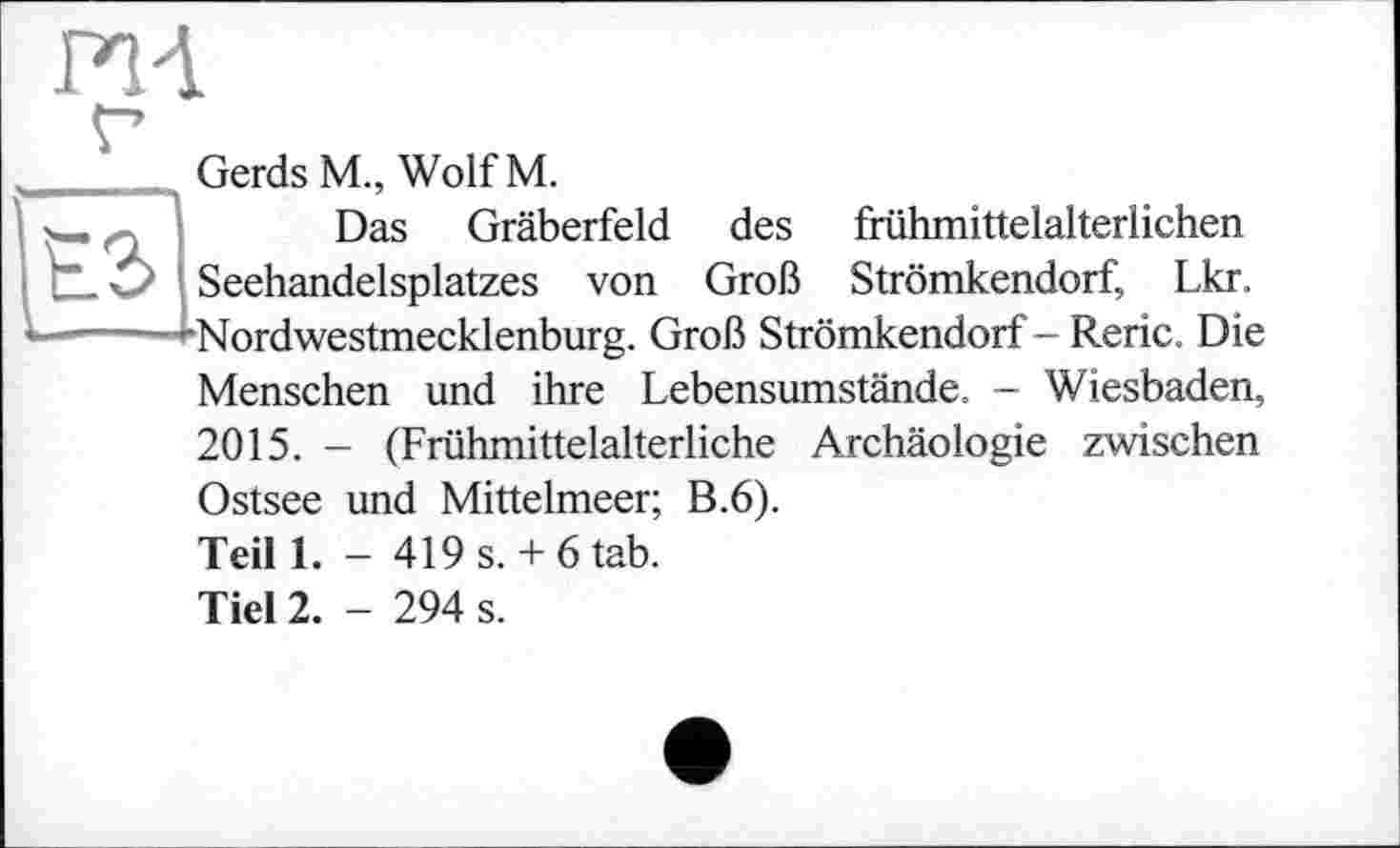 ﻿FH
Gerds M„ Wolf M.
Das Gräberfeld des frühmittelalterlichen Seehandelsplatzes von Groß Strömkendorf, Lkr. Nordwestmecklenburg. Groß Strömkendorf- Reric. Die
Menschen und ihre Lebensumstände. - Wiesbaden,
2015. - (Frühmittelalterliche Archäologie zwischen Ostsee und Mittelmeer; B.6).
Teil 1. - 419 s. + 6 tab.
Тієї 2. - 294 s.